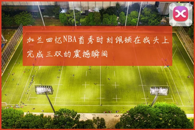 加兰回忆NBA首秀时刻佩顿在我头上完成三双的震撼瞬间