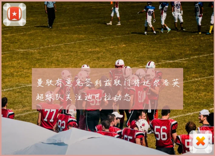 曼联有意免签利兹联门将达尔洛英超球队关注迪巴拉动态