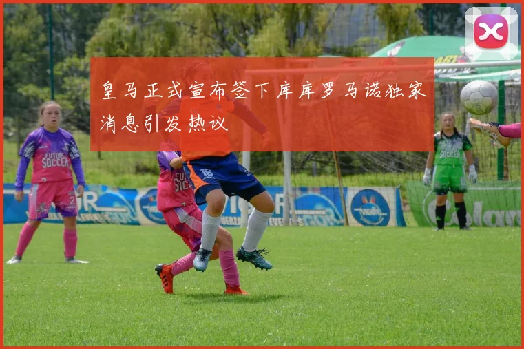 皇马正式宣布签下库库罗马诺独家消息引发热议