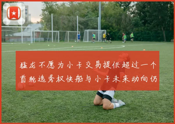 猛龙不愿为小卡交易提供超过一个首轮选秀权快船与小卡未来动向仍不明朗