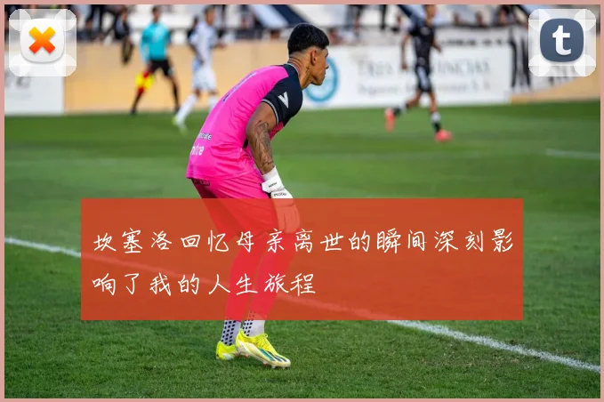 坎塞洛回忆母亲离世的瞬间深刻影响了我的人生旅程